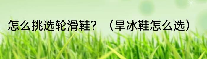 怎么挑选轮滑鞋？（旱冰鞋怎么选）