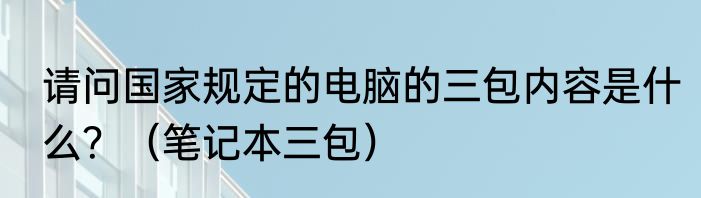 请问国家规定的电脑的三包内容是什么？（笔记本三包）
