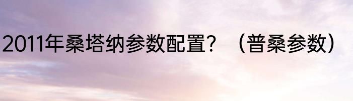 2011年桑塔纳参数配置？（普桑参数）