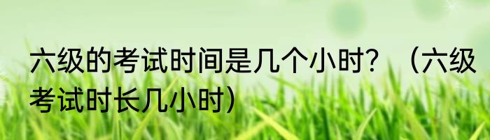 六级的考试时间是几个小时？（六级考试时长几小时）