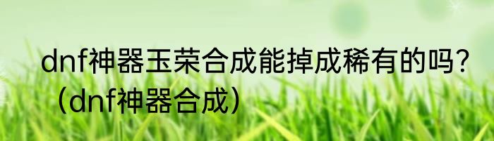 dnf神器玉荣合成能掉成稀有的吗？（dnf神器合成）