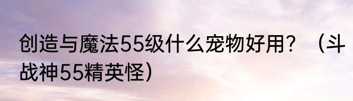 创造与魔法55级什么宠物好用？（斗战神55精英怪）