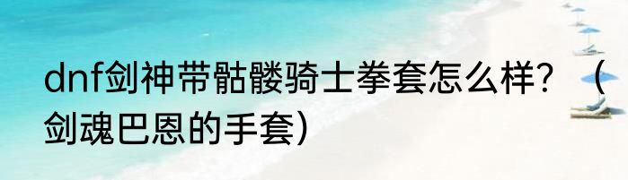 dnf剑神带骷髅骑士拳套怎么样？（剑魂巴恩的手套）