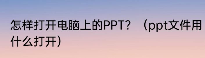 怎样打开电脑上的PPT？（ppt文件用什么打开）