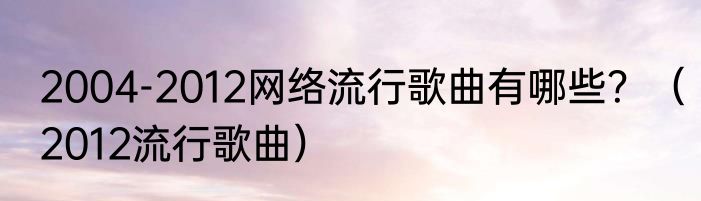 2004-2012网络流行歌曲有哪些？（2012流行歌曲）