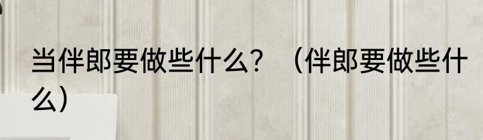 当伴郎要做些什么？（伴郎要做些什么）