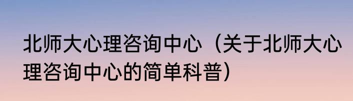 北师大心理咨询中心（关于北师大心理咨询中心的简单科普）