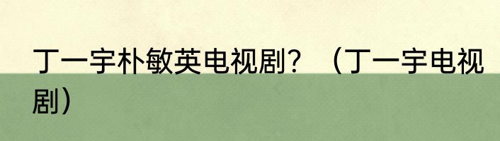 丁一宇朴敏英电视剧？（丁一宇电视剧）