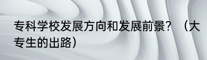 专科学校发展方向和发展前景？（大专生的出路）