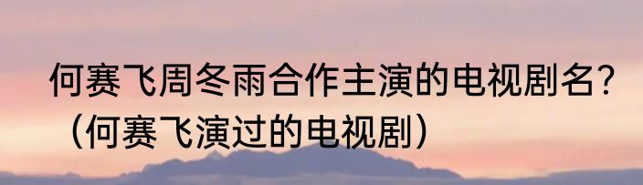 何赛飞周冬雨合作主演的电视剧名?(何赛飞演过的电视剧)