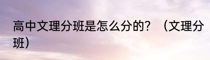 高中文理分班是怎么分的？（文理分班）