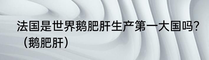 法国是世界鹅肥肝生产第一大国吗？（鹅肥肝）
