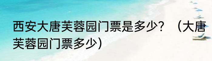 西安大唐芙蓉园门票是多少？（大唐芙蓉园门票多少）