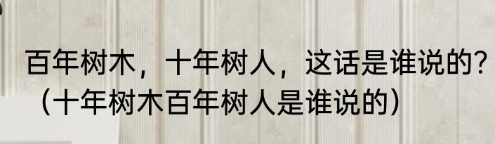 百年树木，十年树人，这话是谁说的？（十年树木百年树人是谁说的）