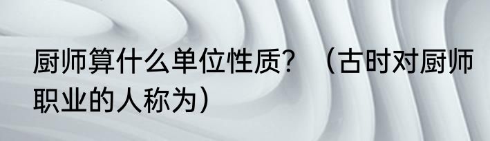 厨师算什么单位性质？（古时对厨师职业的人称为）