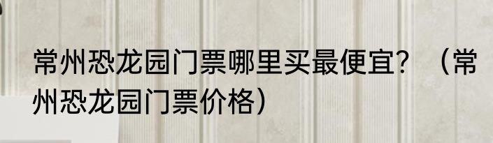 常州恐龙园门票哪里买最便宜？（常州恐龙园门票价格）