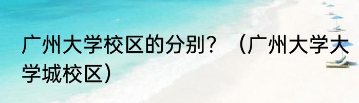 广州大学校区的分别？（广州大学大学城校区）