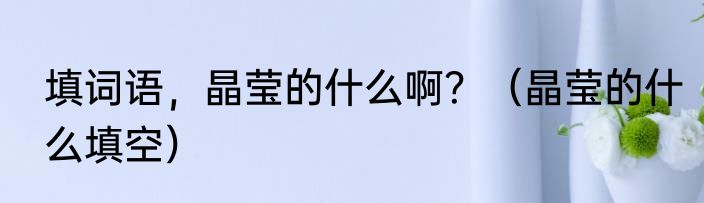 填词语，晶莹的什么啊？（晶莹的什么填空）