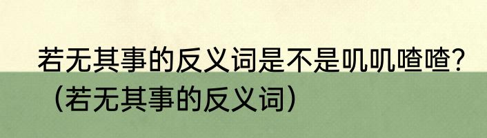 若无其事的反义词是不是叽叽喳喳？（若无其事的反义词）