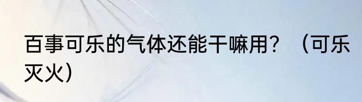 百事可乐的气体还能干嘛用？（可乐灭火）