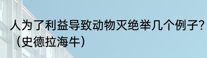 人为了利益导致动物灭绝举几个例子？（史德拉海牛）