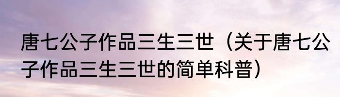 唐七公子作品三生三世（关于唐七公子作品三生三世的简单科普）