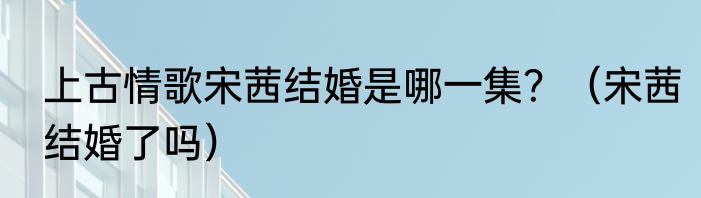 上古情歌宋茜结婚是哪一集？（宋茜结婚了吗）