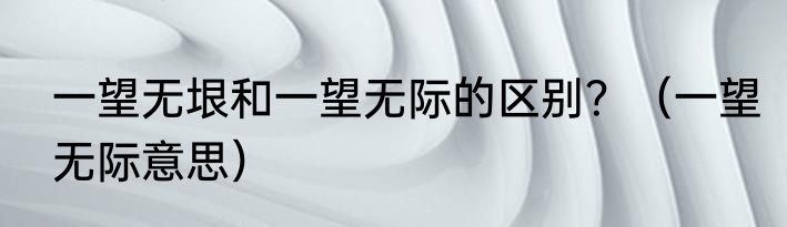 一望无垠和一望无际的区别？（一望无际意思）