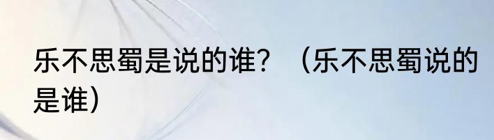 乐不思蜀是说的谁？（乐不思蜀说的是谁）