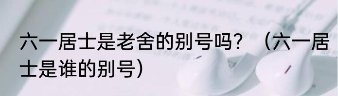 六一居士是老舍的别号吗？（六一居士是谁的别号）
