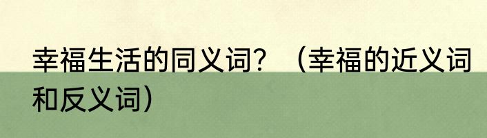 幸福生活的同义词？（幸福的近义词和反义词）