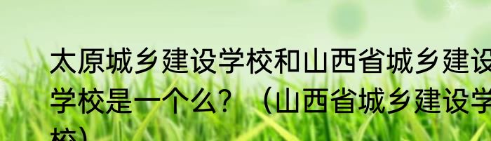 太原城乡建设学校和山西省城乡建设学校是一个么？（山西省城乡建设学校）