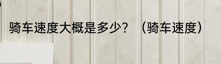 骑车速度大概是多少？（骑车速度）