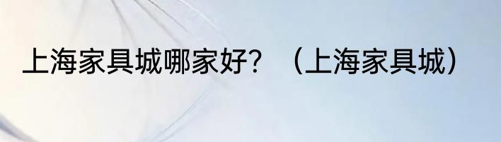 上海家具城哪家好？（上海家具城）