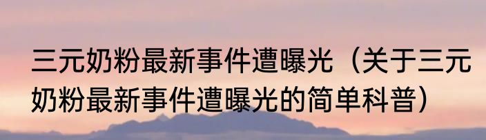 三元奶粉最新事件遭曝光（关于三元奶粉最新事件遭曝光的简单科普）