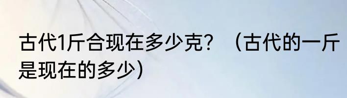 古代1斤合现在多少克？（古代的一斤是现在的多少）
