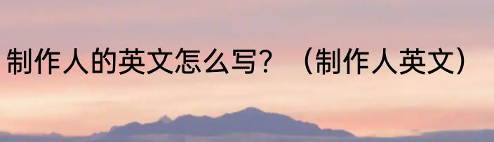 制作人的英文怎么写？（制作人英文）