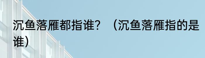 沉鱼落雁都指谁？（沉鱼落雁指的是谁）