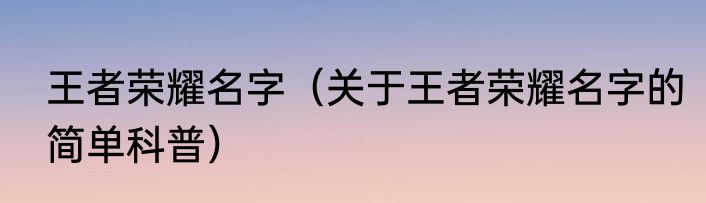 王者荣耀名字（关于王者荣耀名字的简单科普）
