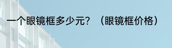 一个眼镜框多少元？（眼镜框价格）