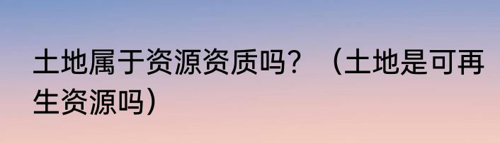 土地属于资源资质吗？（土地是可再生资源吗）