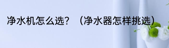 净水机怎么选？（净水器怎样挑选）