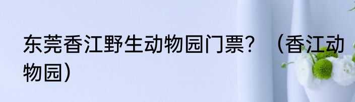 东莞香江野生动物园门票？（香江动物园）