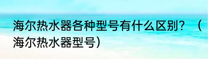 海尔热水器各种型号有什么区别？（海尔热水器型号）