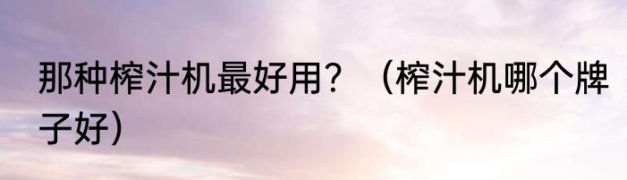 那种榨汁机最好用？（榨汁机哪个牌子好）