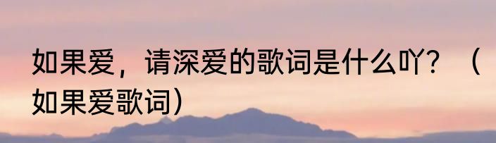 如果爱，请深爱的歌词是什么吖？（如果爱歌词）