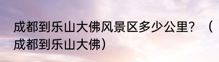 成都到乐山大佛风景区多少公里？（成都到乐山大佛）