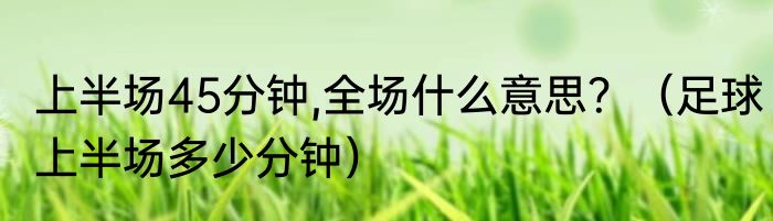 上半场45分钟,全场什么意思？（足球上半场多少分钟）