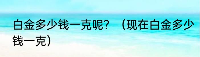白金多少钱一克呢？（现在白金多少钱一克）