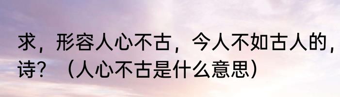 求，形容人心不古，今人不如古人的，诗？（人心不古是什么意思）